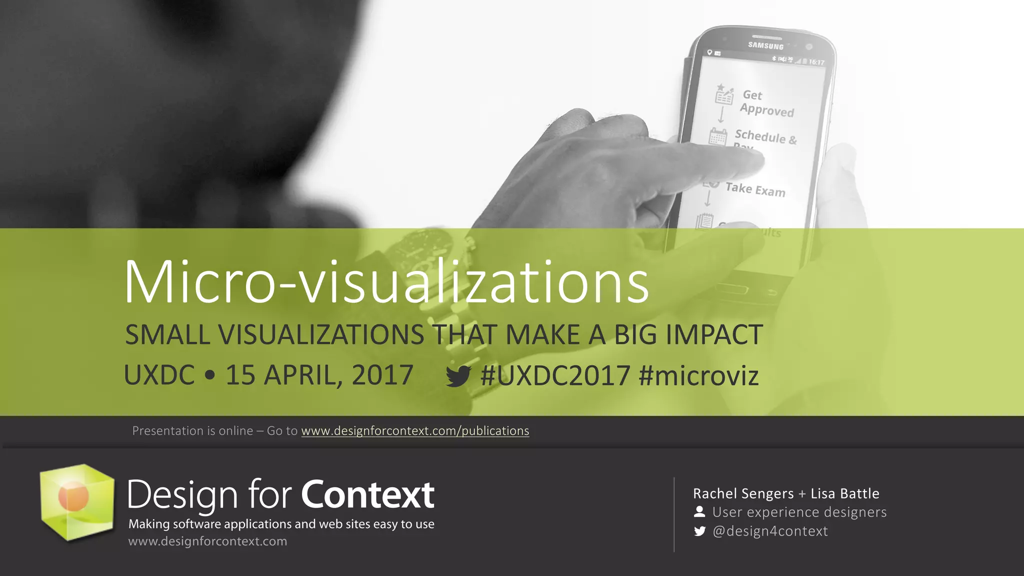 @design4context			Micro-visualizations	 UXDC	2017 72
Rachel	Sengers	+ Lisa	Battle
User	experience	designers
@design4context
Micro-visualizations
SMALL	VISUALIZATIONS	THAT	MAKE	A	BIG	IMPACT
#UXDC2017	#microvizUXDC	•	15	APRIL,	2017
Presentation	is	online	– Go	to	www.designforcontext.com/publications
 