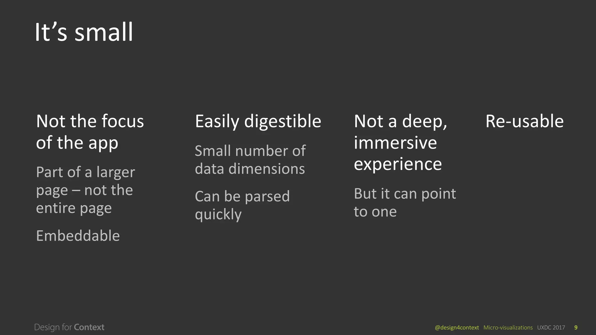 @design4context			Micro-visualizations	 UXDC	2017 9
It’s	small
Not	a	deep,		
immersive	
experience
But	it	can	point	
to	one
Easily	digestible
Small	number	of	
data	dimensions
Can	be	parsed	
quickly
Not	the	focus	
of	the	app
Part	of	a	larger	
page	– not	the	
entire	page
Embeddable
Re-usable
 