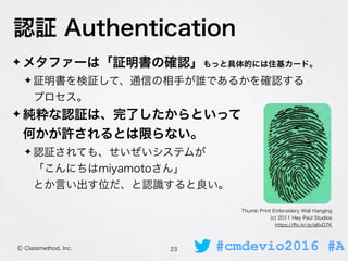 #cmdevio2016 #AⒸ Classmethod, Inc.
認証 Authentication
✦ メタファーは「証明書の確認」もっと具体的には住基カード。
✦ 証明書を検証して、通信の相手が誰であるかを確認する 
プロセス。
✦ 純...