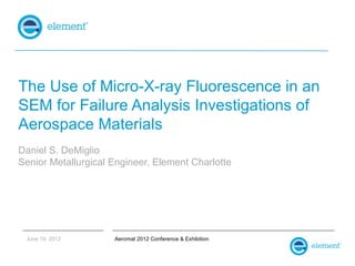 The Use of Micro-X-ray Fluorescence in an
SEM for Failure Analysis Investigations of
Aerospace Materials
Daniel S. DeMiglio
Senior Metallurgical Engineer, Element Charlotte




 June 19, 2012       Aeromat 2012 Conference & Exhibition
 