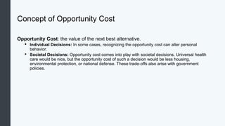 Concept of Opportunity Cost
Opportunity Cost: the value of the next best alternative.
• Individual Decisions: In some cases, recognizing the opportunity cost can alter personal
behavior.
• Societal Decisions: Opportunity cost comes into play with societal decisions. Universal health
care would be nice, but the opportunity cost of such a decision would be less housing,
environmental protection, or national defense. These trade-offs also arise with government
policies.
 