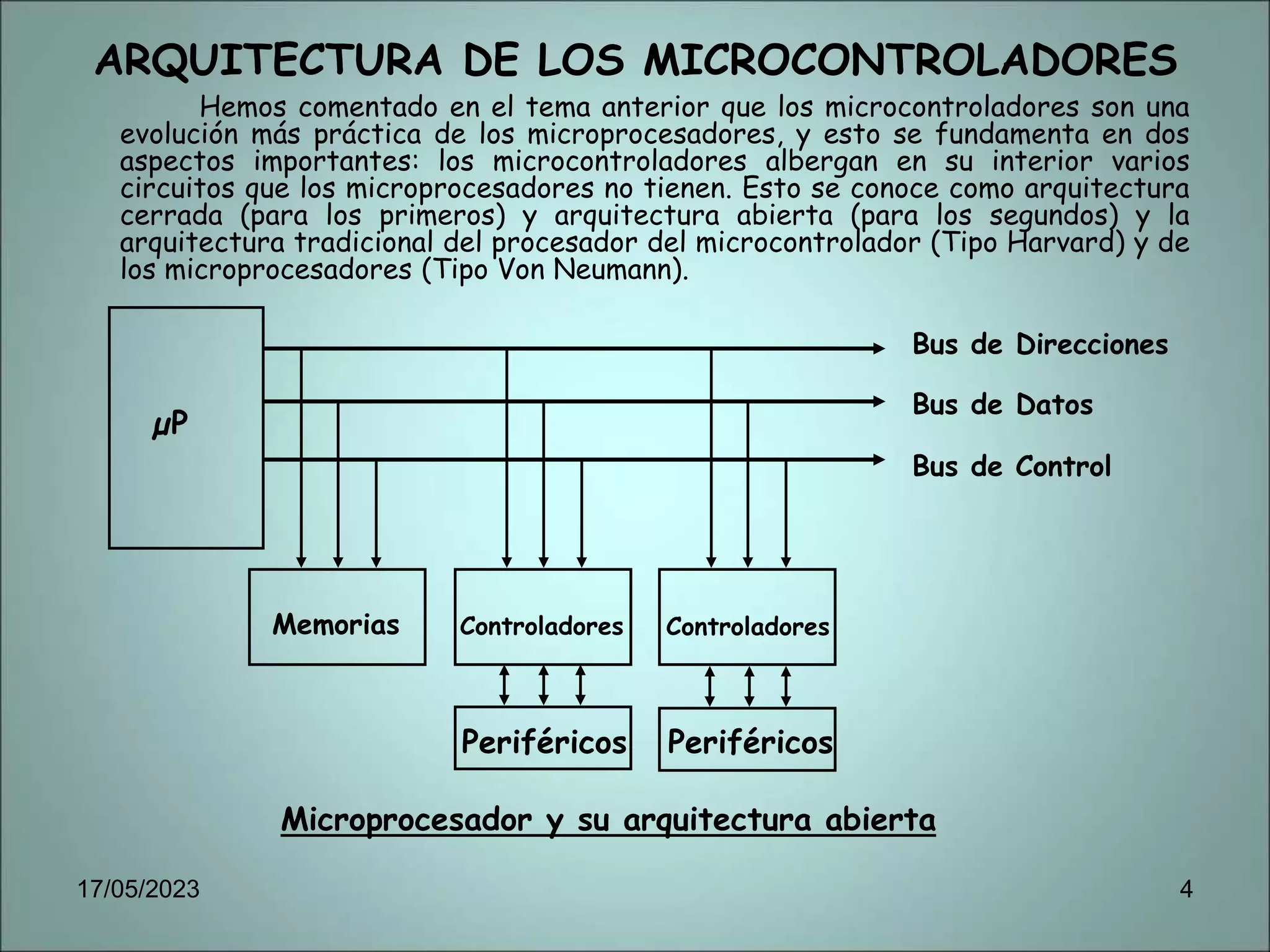 ARQUITECTURA DE LOS MICROCONTROLADORES
Hemos comentado en el tema anterior que los microcontroladores son una
evolución más práctica de los microprocesadores, y esto se fundamenta en dos
aspectos importantes: los microcontroladores albergan en su interior varios
circuitos que los microprocesadores no tienen. Esto se conoce como arquitectura
cerrada (para los primeros) y arquitectura abierta (para los segundos) y la
arquitectura tradicional del procesador del microcontrolador (Tipo Harvard) y de
los microprocesadores (Tipo Von Neumann).
Microprocesador y su arquitectura abierta
µP
Memorias Controladores Controladores
Periféricos
Periféricos
Bus de Direcciones
Bus de Datos
Bus de Control
17/05/2023 4
 