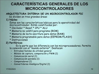 CARACTERÍSTICAS GENERALES DE LOS
MICROCONTROLADORES
ARQUITECTURA INTERNA DE UN MICROCONTROLADOR PIC
Se dividen en tres grandes áreas:
1) Núcleo
Estas son las características básicas para la operatividad del
microcontrolador. Están constituidas por:
* Oscilador * Reset * CPU * ALU
* Memoria no volátil para programa (ROM)
* Memoria de lecto-escritura para datos (RAM)
* Memoria programable para datos (EEPROM/FLASH)
* Instrucciones
2) Periféricos
Es la parte que los diferencia con los microprocesadores. Permite
la conexión con el "mundo exterior". Destacan:
– Entradas/Salidas de utilidad general
– Módulo de captura, comparación y PWM (1)
– Comunicación serial (1)
– Comunicación paralela (1)
– Comparadores (1)
– Convertidores Analógico/Digital (1)
17/05/2023 10
 