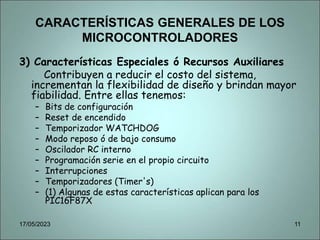 CARACTERÍSTICAS GENERALES DE LOS
MICROCONTROLADORES
3) Características Especiales ó Recursos Auxiliares
Contribuyen a reducir el costo del sistema,
incrementan la flexibilidad de diseño y brindan mayor
fiabilidad. Entre ellas tenemos:
– Bits de configuración
– Reset de encendido
– Temporizador WATCHDOG
– Modo reposo ó de bajo consumo
– Oscilador RC interno
– Programación serie en el propio circuito
– Interrupciones
– Temporizadores (Timer's)
– (1) Algunas de estas características aplican para los
PIC16F87X
17/05/2023 11
 