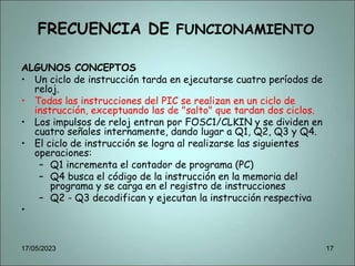 FRECUENCIA DE FUNCIONAMIENTO
ALGUNOS CONCEPTOS
• Un ciclo de instrucción tarda en ejecutarse cuatro períodos de
reloj.
• Todas las instrucciones del PIC se realizan en un ciclo de
instrucción, exceptuando las de "salto" que tardan dos ciclos.
• Los impulsos de reloj entran por FOSC1/CLKIN y se dividen en
cuatro señales internamente, dando lugar a Q1, Q2, Q3 y Q4.
• El ciclo de instrucción se logra al realizarse las siguientes
operaciones:
– Q1 incrementa el contador de programa (PC)
– Q4 busca el código de la instrucción en la memoria del
programa y se carga en el registro de instrucciones
– Q2 - Q3 decodifican y ejecutan la instrucción respectiva
•
17/05/2023 17
 