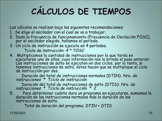 CÁLCULOS DE TIEMPOS
Los cálculos se realizan bajo las siguientes recomendaciones:
1. Se elige el oscilador con el cual se va a trabajar.
2. Dada la frecuencia de funcionamiento (Frecuencia de Oscilación FOSC),
por el oscilador elegido, hallamos el período.
3. Un ciclo de instrucción se ejecuta en 4 períodos.
Tciclo de instrucción: 4 * TOSC
4. Multiplicamos la cantidad de instrucciones por lo que tarda en
ejecutarse una de ellas, cuya información nos la brinda el paso anterior.
Las instrucciones de salto se ejecutan en dos ciclos, por lo tanto, si
tenemos instrucciones de salto, éstas hacen que se multiplique el ciclo
de instrucción por dos.
· Duración del total de instrucciones normales (DTIN): Nro. de
instrucciones * Tciclo de instrucción
· Duración del total de instrucciones de salto (DTIS): Nro. de
instrucciones * Tciclo de instrucción * 2
5. Para determinar cuánto dura un programa en ejecutarse, sumamos la
duración de las instrucciones normales más la duración de las
instrucciones de salto.
Total de duración del programa: DTIN + DTIS
17/05/2023 19
 