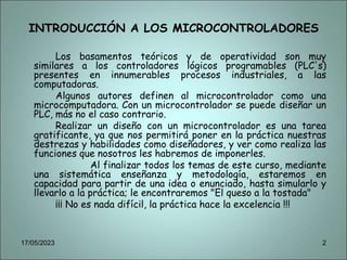 INTRODUCCIÓN A LOS MICROCONTROLADORES
Los basamentos teóricos y de operatividad son muy
similares a los controladores lógicos programables (PLC's)
presentes en innumerables procesos industriales, a las
computadoras.
Algunos autores definen al microcontrolador como una
microcomputadora. Con un microcontrolador se puede diseñar un
PLC, más no el caso contrario.
Realizar un diseño con un microcontrolador es una tarea
gratificante, ya que nos permitirá poner en la práctica nuestras
destrezas y habilidades como diseñadores, y ver como realiza las
funciones que nosotros les habremos de imponerles.
Al finalizar todos los temas de este curso, mediante
una sistemática enseñanza y metodología, estaremos en
capacidad para partir de una idea o enunciado, hasta simularlo y
llevarlo a la práctica; le encontraremos "El queso a la tostada"
¡¡¡ No es nada difícil, la práctica hace la excelencia !!!
17/05/2023 2
 