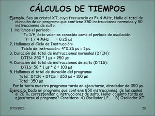 CÁLCULOS DE TIEMPOS
Ejemplo. Sea un cristal XT, cuya frecuencia es F= 4 MHz, Halle el total de
duración de un programa que contiene 250 instrucciones normales y 50
instrucciones de salto.
1. Hallamos el período:
T= 1/F, éste valor es conocido como el período de oscilación.
T= 1 / 4 MHz = 0.25 μs
2. Hallamos el Ciclo de Instrucción:
Tciclo de instrucción= 4*0.25 μs = 1 μs.
3. Duración del total de instrucciones normales (DTIN):
DTIN: 250 * 1 μs = 250 μs
4. Duración del total de instrucciones de salto (DTIS):
DTIS: 50 * 1 μs * 2 = 100 μs
5. Hallamos el total de duración del programa:
Total: DTIN + DTIS = 250 μs + 100 μs
Total: 350 μs
Por lo tanto nuestro programa tarda en ejecutarse, alrededor de 350 μs.
Ejercicio. Dado un programa que contiene 850 instrucciones, de las cuales
el 20 %, corresponden a instrucciones de salto. Halle: ¿Cuánto tarda en
ejecutarse el programa? Considere: A) Oscilador LP, B) Oscilador XT
17/05/2023 20
 