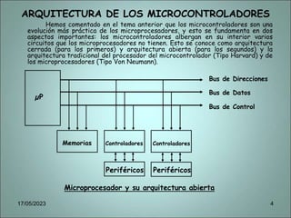 ARQUITECTURA DE LOS MICROCONTROLADORES
Hemos comentado en el tema anterior que los microcontroladores son una
evolución más práctica de los microprocesadores, y esto se fundamenta en dos
aspectos importantes: los microcontroladores albergan en su interior varios
circuitos que los microprocesadores no tienen. Esto se conoce como arquitectura
cerrada (para los primeros) y arquitectura abierta (para los segundos) y la
arquitectura tradicional del procesador del microcontrolador (Tipo Harvard) y de
los microprocesadores (Tipo Von Neumann).
Microprocesador y su arquitectura abierta
µP
Memorias Controladores Controladores
Periféricos
Periféricos
Bus de Direcciones
Bus de Datos
Bus de Control
17/05/2023 4
 