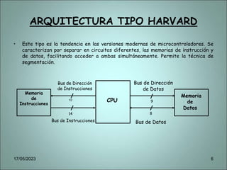 ARQUITECTURA TIPO HARVARD
• Este tipo es la tendencia en las versiones modernas de microcontroladores. Se
caracterizan por separar en circuitos diferentes, las memorias de instrucción y
de datos, facilitando acceder a ambas simultáneamente. Permite la técnica de
segmentación.
Bus de Instrucciones
Memoria
de
Instrucciones
10
Bus de Dirección
de Instrucciones
CPU
Memoria
de
Datos
Bus de Dirección
de Datos
Bus de Datos
14
9
8
17/05/2023 6
 