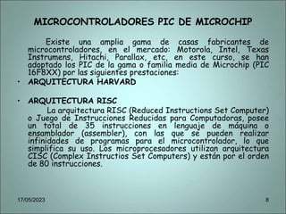 MICROCONTROLADORES PIC DE MICROCHIP
Existe una amplia gama de casas fabricantes de
microcontroladores, en el mercado: Motorola, Intel, Texas
Instrumens, Hitachi, Parallax, etc, en este curso, se han
adoptado los PIC de la gama o familia media de Microchip (PIC
16F8XX) por las siguientes prestaciones:
• ARQUITECTURA HARVARD
• ARQUITECTURA RISC
La arquitectura RISC (Reduced Instructions Set Computer)
o Juego de Instrucciones Reducidas para Computadoras, posee
un total de 35 instrucciones en lenguaje de máquina o
ensamblador (assembler), con las que se pueden realizar
infinidades de programas para el microcontrolador, lo que
simplifica su uso. Los microprocesadores utilizan arquitectura
CISC (Complex Instructios Set Computers) y están por el orden
de 80 instrucciones.
17/05/2023 8
 