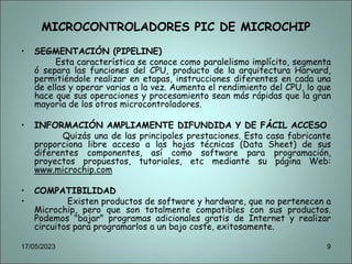 MICROCONTROLADORES PIC DE MICROCHIP
• SEGMENTACIÓN (PIPELINE)
Esta característica se conoce como paralelismo implícito, segmenta
ó separa las funciones del CPU, producto de la arquitectura Harvard,
permitiéndole realizar en etapas, instrucciones diferentes en cada una
de ellas y operar varias a la vez. Aumenta el rendimiento del CPU, lo que
hace que sus operaciones y procesamiento sean más rápidas que la gran
mayoría de los otros microcontroladores.
• INFORMACIÓN AMPLIAMENTE DIFUNDIDA Y DE FÁCIL ACCESO
Quizás una de las principales prestaciones. Esta casa fabricante
proporciona libre acceso a las hojas técnicas (Data Sheet) de sus
diferentes componentes, así como software para programación,
proyectos propuestos, tutoriales, etc mediante su página Web:
www.microchip.com
• COMPATIBILIDAD
• Existen productos de software y hardware, que no pertenecen a
Microchip, pero que son totalmente compatibles con sus productos.
Podemos "bajar" programas adicionales gratis de Internet y realizar
circuitos para programarlos a un bajo coste, exitosamente.
17/05/2023 9
 