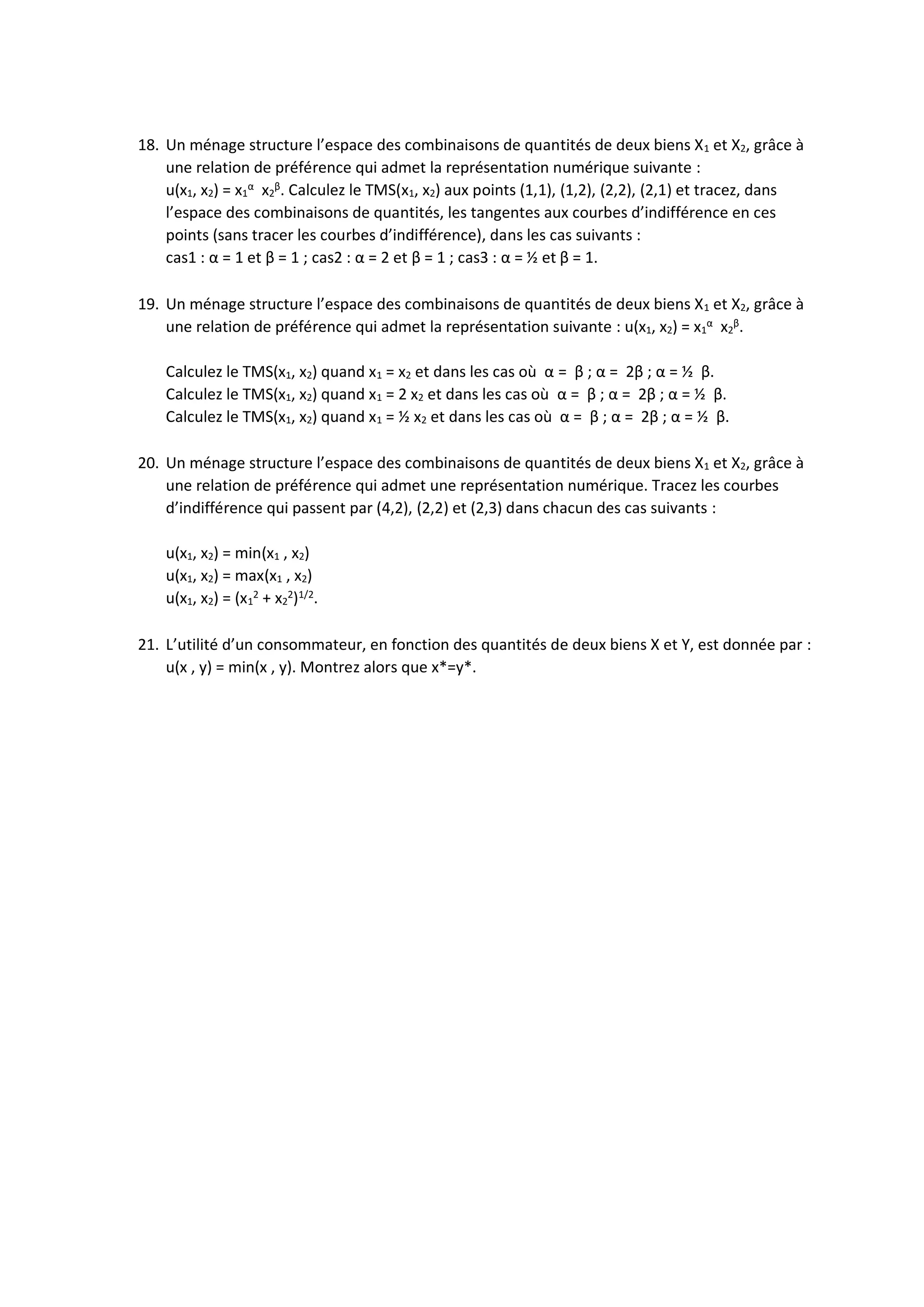18. Un ménage structure l’espace des combinaisons de quantités de deux biens X1 et X2, grâce à
une relation de préférence qui admet la représentation numérique suivante :
u(x1, x2) = x1
α
x2
β
. Calculez le TMS(x1, x2) aux points (1,1), (1,2), (2,2), (2,1) et tracez, dans
l’espace des combinaisons de quantités, les tangentes aux courbes d’indifférence en ces
points (sans tracer les courbes d’indifférence), dans les cas suivants :
cas1 : α = 1 et β = 1 ; cas2 : α = 2 et β = 1 ; cas3 : α = ½ et β = 1.
19. Un ménage structure l’espace des combinaisons de quantités de deux biens X1 et X2, grâce à
une relation de préférence qui admet la représentation suivante : u(x1, x2) = x1
α
x2
β
.
Calculez le TMS(x1, x2) quand x1 = x2 et dans les cas où α = β ; α = 2β ; α = ½ β.
Calculez le TMS(x1, x2) quand x1 = 2 x2 et dans les cas où α = β ; α = 2β ; α = ½ β.
Calculez le TMS(x1, x2) quand x1 = ½ x2 et dans les cas où α = β ; α = 2β ; α = ½ β.
20. Un ménage structure l’espace des combinaisons de quantités de deux biens X1 et X2, grâce à
une relation de préférence qui admet une représentation numérique. Tracez les courbes
d’indifférence qui passent par (4,2), (2,2) et (2,3) dans chacun des cas suivants :
u(x1, x2) = min(x1 , x2)
u(x1, x2) = max(x1 , x2)
u(x1, x2) = (x1
2
+ x2
2
)1/2
.
21. L’utilité d’un consommateur, en fonction des quantités de deux biens X et Y, est donnée par :
u(x , y) = min(x , y). Montrez alors que x*=y*.
 