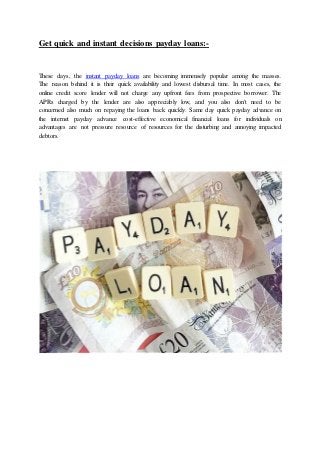Get quick and instant decisions payday loans:-
These days, the instant payday loans are becoming immensely popular among the masses.
The reason behind it is their quick availability and lowest disbursal time. In most cases, the
online credit score lender will not charge any upfront fees from prospective borrower. The
APRs charged by the lender are also appreciably low, and you also don't need to be
concerned also much on repaying the loans back quickly. Same day quick payday advance on
the internet payday advance cost-effective economical financial loans for individuals on
advantages are not pressure resource of resources for the disturbing and annoying impacted
debtors.
 