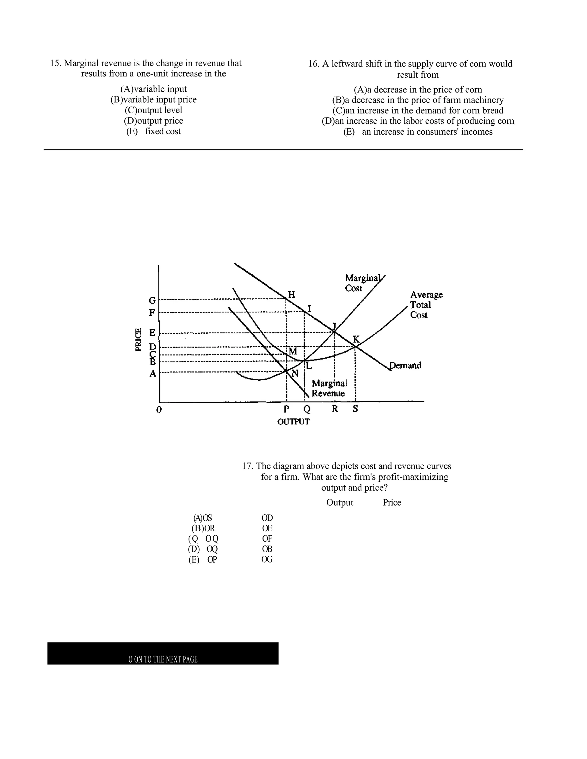15. Marginal revenue is the change in revenue that                    16. A leftward shift in the supply curve of corn would
       results from a one-unit increase in the                                                 result from
                 (A)variable input                                               (A)a decrease in the price of corn
               (B)variable input price                                     (B)a decrease in the price of farm machinery
                  (C)output level                                          (C)an increase in the demand for corn bread
                  (D)output price                                        (D)an increase in the labor costs of producing corn
                   (E) fixed cost                                             (E) an increase in consumers' incomes




                                                     17. The diagram above depicts cost and revenue curves
                                                          for a firm. What are the firm's profit-maximizing
                                                                         output and price?
                                                                          Output         Price
                                        (A)OS             OD
                                       (B)OR              OE
                                      (Q OQ               OF
                                      (D) OQ              OB
                                      (E) OP              OG




                                                               G
                    O ON TO THE NEXT PAGE
 