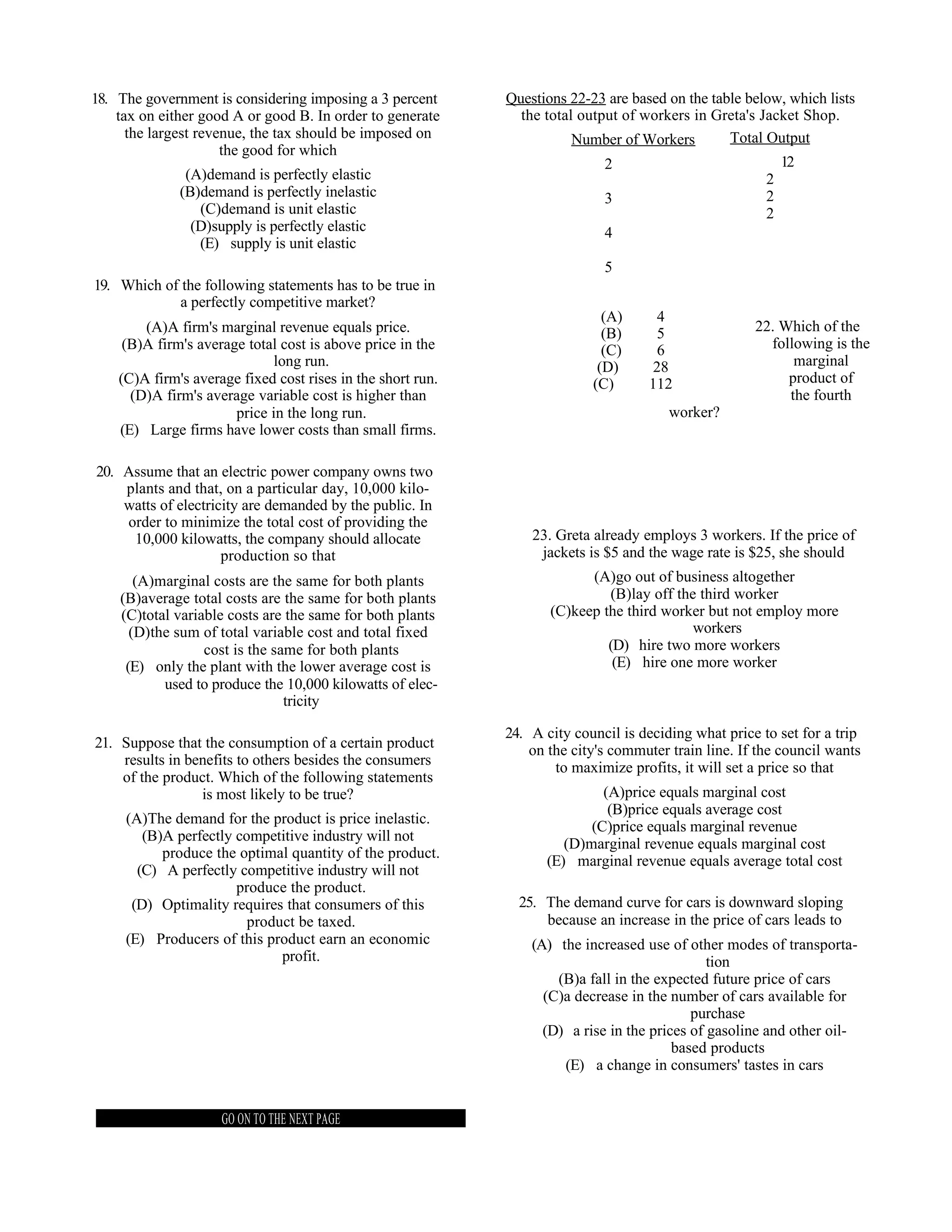 18. The government is considering imposing a 3 percent       Questions 22-23 are based on the table below, which lists
    tax on either good A or good B. In order to generate       the total output of workers in Greta's Jacket Shop.
      the largest revenue, the tax should be imposed on                 Number of Workers        Total Output
                      the good for which
                                                                             2                              12
               (A)demand is perfectly elastic                                                           2
              (B)demand is perfectly inelastic                               3                          2
                 (C)demand is unit elastic                                                              2
                (D)supply is perfectly elastic                               4
                 (E) supply is unit elastic
                                                                             5
19. Which of the following statements has to be true in
             a perfectly competitive market?
                                                                             (A)      4
        (A)A firm's marginal revenue equals price.                           (B)      5               22. Which of the
     (B)A firm's average total cost is above price in the                    (C)      6                 following is the
                             long run.                                      (D)      28                     marginal
    (C)A firm's average fixed cost rises in the short run.                 (C)      112                    product of
      (D)A firm's average variable cost is higher than                                                     the fourth
                       price in the long run.                                           worker?
    (E) Large firms have lower costs than small firms.

20. Assume that an electric power company owns two
    plants and that, on a particular day, 10,000 kilo-
    watts of electricity are demanded by the public. In
    order to minimize the total cost of providing the
     10,000 kilowatts, the company should allocate               23. Greta already employs 3 workers. If the price of
                     production so that                           jackets is $5 and the wage rate is $25, she should
       (A)marginal costs are the same for both plants                     (A)go out of business altogether
    (B)average total costs are the same for both plants                      (B)lay off the third worker
    (C)total variable costs are the same for both plants            (C)keep the third worker but not employ more
      (D)the sum of total variable cost and total fixed                                    workers
                  cost is the same for both plants                           (D) hire two more workers
     (E) only the plant with the lower average cost is                        (E) hire one more worker
           used to produce the 10,000 kilowatts of elec-
                                tricity

                                                             24. A city council is deciding what price to set for a trip
21. Suppose that the consumption of a certain product            on the city's commuter train line. If the council wants
    results in benefits to others besides the consumers              to maximize profits, it will set a price so that
    of the product. Which of the following statements
                 is most likely to be true?                                 (A)price equals marginal cost
                                                                             (B)price equals average cost
     (A)The demand for the product is price inelastic.
                                                                          (C)price equals marginal revenue
        (B)A perfectly competitive industry will not
                                                                      (D)marginal revenue equals marginal cost
           produce the optimal quantity of the product.
                                                                   (E) marginal revenue equals average total cost
       (C) A perfectly competitive industry will not
                       produce the product.
      (D) Optimality requires that consumers of this           25. The demand curve for cars is downward sloping
                         product be taxed.                         because an increase in the price of cars leads to
     (E) Producers of this product earn an economic              (A) the increased use of other modes of transporta-
                              profit.                                                          tion
                                                                     (B)a fall in the expected future price of cars
                                                                   (C)a decrease in the number of cars available for
                                                                                            purchase
                                                                   (D) a rise in the prices of gasoline and other oil-
                                                                                         based products
                                                                      (E) a change in consumers' tastes in cars


                     GO ON TO THE NEXT PAGE
 