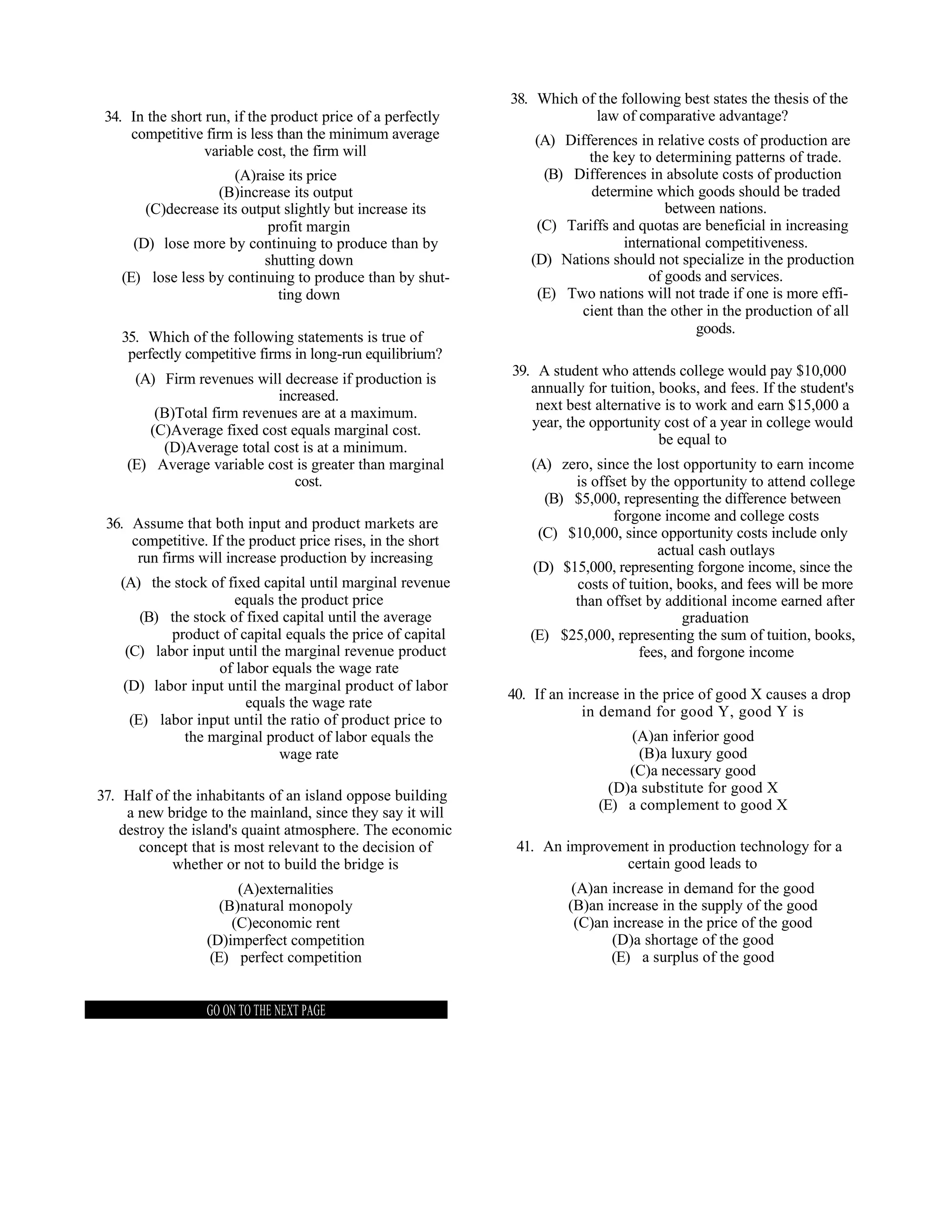 38. Which of the following best states the thesis of the
 34. In the short run, if the product price of a perfectly               law of comparative advantage?
     competitive firm is less than the minimum average           (A) Differences in relative costs of production are
                  variable cost, the firm will                           the key to determining patterns of trade.
                      (A)raise its price                          (B) Differences in absolute costs of production
                  (B)increase its output                                 determine which goods should be traded
       (C)decrease its output slightly but increase its                               between nations.
                           profit margin                         (C) Tariffs and quotas are beneficial in increasing
     (D) lose more by continuing to produce than by                            international competitiveness.
                           shutting down                        (D) Nations should not specialize in the production
   (E) lose less by continuing to produce than by shut-                            of goods and services.
                             ting down                           (E) Two nations will not trade if one is more effi-
                                                                       cient than the other in the production of all
                                                                                           goods.
   35. Which of the following statements is true of
    perfectly competitive firms in long-run equilibrium?
                                                             39. A student who attends college would pay $10,000
     (A) Firm revenues will decrease if production is
                                                                annually for tuition, books, and fees. If the student's
                           increased.
                                                                 next best alternative is to work and earn $15,000 a
        (B)Total firm revenues are at a maximum.
                                                                year, the opportunity cost of a year in college would
       (C)Average fixed cost equals marginal cost.
                                                                                      be equal to
         (D)Average total cost is at a minimum.
    (E) Average variable cost is greater than marginal          (A) zero, since the lost opportunity to earn income
                              cost.                                    is offset by the opportunity to attend college
                                                                   (B) $5,000, representing the difference between
 36. Assume that both input and product markets are                           forgone income and college costs
                                                                  (C) $10,000, since opportunity costs include only
     competitive. If the product price rises, in the short
      run firms will increase production by increasing                                actual cash outlays
                                                                 (D) $15,000, representing forgone income, since the
   (A) the stock of fixed capital until marginal revenue               costs of tuition, books, and fees will be more
                      equals the product price                         than offset by additional income earned after
       (B) the stock of fixed capital until the average                                   graduation
           product of capital equals the price of capital       (E) $25,000, representing the sum of tuition, books,
    (C) labor input until the marginal revenue product                            fees, and forgone income
                   of labor equals the wage rate
    (D) labor input until the marginal product of labor
                                                             40. If an increase in the price of good X causes a drop
                        equals the wage rate
                                                                         in demand for good Y, good Y is
     (E) labor input until the ratio of product price to
             the marginal product of labor equals the                           (A)an inferior good
                             wage rate                                           (B)a luxury good
                                                                                (C)a necessary good
                                                                             (D)a substitute for good X
37. Half of the inhabitants of an island oppose building
                                                                           (E) a complement to good X
    a new bridge to the mainland, since they say it will
   destroy the island's quaint atmosphere. The economic
      concept that is most relevant to the decision of        41. An improvement in production technology for a
            whether or not to build the bridge is                            certain good leads to
                        (A)externalities                               (A)an increase in demand for the good
                     (B)natural monopoly                              (B)an increase in the supply of the good
                       (C)economic rent                                (C)an increase in the price of the good
                  (D)imperfect competition                                   (D)a shortage of the good
                   (E) perfect competition                                   (E) a surplus of the good


                  GO ON TO THE NEXT PAGE
 