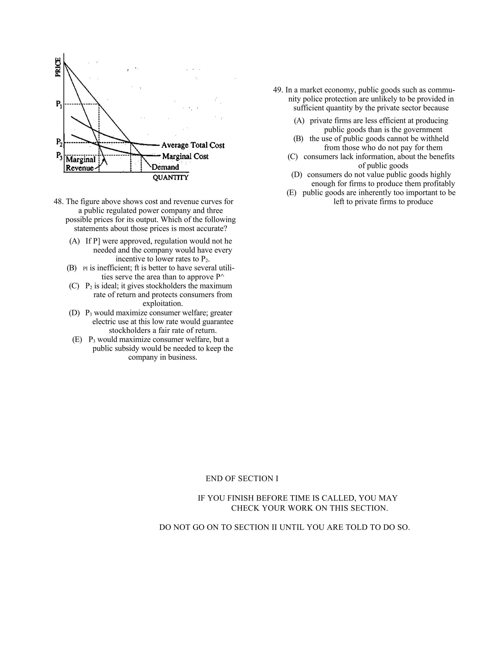 49. In a market economy, public goods such as commu-
                                                                       nity police protection are unlikely to be provided in
                                                                         sufficient quantity by the private sector because
                                                                         (A) private firms are less efficient at producing
                                                                                  public goods than is the government
                                                                         (B) the use of public goods cannot be withheld
                                                                                  from those who do not pay for them
                                                                       (C) consumers lack information, about the benefits
                                                                                              of public goods
                                                                        (D) consumers do not value public goods highly
                                                                              enough for firms to produce them profitably
                                                                       (E) public goods are inherently too important to be
48. The figure above shows cost and revenue curves for                               left to private firms to produce
        a public regulated power company and three
    possible prices for its output. Which of the following
      statements about those prices is most accurate?
     (A) If P] were approved, regulation would not he
            needed and the company would have every
                     incentive to lower rates to P2.
    (B) PI is inefficient; ft is better to have several utili-
                ties serve the area than to approve P^
     (C) P2 is ideal; it gives stockholders the maximum
             rate of return and protects consumers from
                               exploitation.
     (D) P3 would maximize consumer welfare; greater
            electric use at this low rate would guarantee
                   stockholders a fair rate of return.
      (E) P3 would maximize consumer welfare, but a
            public subsidy would be needed to keep the
                         company in business.




                                                    END OF SECTION I

                                                 IF YOU FINISH BEFORE TIME IS CALLED, YOU MAY
                                                         CHECK YOUR WORK ON THIS SECTION.

                                   DO NOT GO ON TO SECTION II UNTIL YOU ARE TOLD TO DO SO.
 