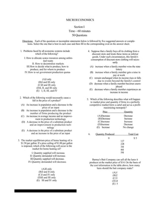 MICROECONOMICS

                                                         Section I
                                                      Time—60 minutes
                                                        50 Questions
    Directions: Each of the questions or incomplete statements below is followed by five suggested answers or comple-
         tions. Select the one that is best in each case and then fill in the corresponding oval on the answer sheet.

  1. Problems faced by all economic systems include                  4. Suppose that a family buys all its clothing from a
                which of the following?                                  discount store and treats these items as inferior
      I. How to allocate scarce resources among unlim-                   goods. Under such circumstances, this family's
                          ited wants                                    consumption of discount store clothing will neces-
               II. How to decentralize markets                                                sarily
         III.How to decide what to produce, how to                      (A) increase when a family member wins the state
             produce, and for whom to produce                                                    lottery
       IV.How to set government production quotas                       (B) increase when a family member gets a raise in
                                                                                              pay at work
                                                                       (C) remain unchanged when its income rises or falls
                         (A)I only
                                                                               due to events beyond the family's control
                     (B)I and III only
                                                                       (D) decrease when a family member becomes unem-
                     (C)II and III only
                                                                                                 ployed
                   (D)I, II, and III only
                                                                       (E) decrease when a family member experiences an
                   (E) I, II, III, and IV
                                                                                           increase in income

 2. Which of the following would necessarily cause a
             fall in the price of a product?                        5. Which of the following describes what will happen
                                                                        to market price and quantity if firms in a perfectly
   (A) An increase in population and a decrease in the                 competitive market form a cartel and act as a profit-
                        price of an input                                            maximizing monopoly?
   (B) An increase in population and a decrease in the
                                                                                    Price                 Quantity
           number of firms producing the product
   (C) An increase in average income and an improve-                           (A)Decrease                Decrease
                ment in production technology                                  (B)Decrease                Increase
    (D) A decrease in the price of a substitute product                        (C)Increase                Increase
           and an improvement in production tech-                              (D)Increase                Decrease
                             nology                                           (E) Increase               No change
    (E) A decrease in the price of a substitute product
            and an increase in the price of an input                  6.     Quantity Produced                Total Cost
                                                                                            0                        $5
3. The market equilibrium price of home heating oil is                                                  117
   $1.50 per gallon. If a price ceiling of $1.00 per gallon                                             228
   is imposed, which of the following will occur in the                                                 341
              market for home heating oil?                                                              461
               I. Quantity supplied will increase.                                                      591
             II. Quantity demanded will increase.
             III.Quantity supplied will decrease.                         Barney's Bait Company can sell all the lures it
           IV.Quantity demanded will decrease.                         produces at the market price of $14. On the basis of
                                                                        the cost information in the table above, how many
                         (A)II only                                            lures should the bait company make?
                      (B)I and II only                                                          (A)1
                      (C)I and IV only                                                           (B)2
                     (D)II and III only                                                          (C)3
                    (E) III and IV only                                                         (D)4
                                                                                                (E) 5
 