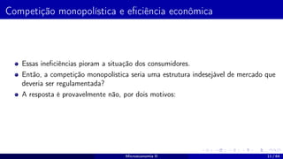 Competição monopolística e eficiência econômica
Essas ineficiências pioram a situação dos consumidores.
Então, a competição monopolística seria uma estrutura indesejável de mercado que
deveria ser regulamentada?
A resposta é provavelmente não, por dois motivos:
Microeconomia II 11 / 64
 