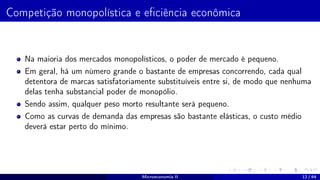 Competição monopolística e eficiência econômica
Na maioria dos mercados monopolísticos, o poder de mercado é pequeno.
Em geral, há um número grande o bastante de empresas concorrendo, cada qual
detentora de marcas satisfatoriamente substituíveis entre si, de modo que nenhuma
delas tenha substancial poder de monopólio.
Sendo assim, qualquer peso morto resultante será pequeno.
Como as curvas de demanda das empresas são bastante elásticas, o custo médio
deverá estar perto do mínimo.
Microeconomia II 12 / 64
 