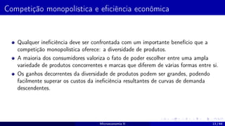 Competição monopolística e eficiência econômica
Qualquer ineficiência deve ser confrontada com um importante benefício que a
competição monopolística oferece: a diversidade de produtos.
A maioria dos consumidores valoriza o fato de poder escolher entre uma ampla
variedade de produtos concorrentes e marcas que diferem de várias formas entre si.
Os ganhos decorrentes da diversidade de produtos podem ser grandes, podendo
facilmente superar os custos da ineficiência resultantes de curvas de demanda
descendentes.
Microeconomia II 13 / 64
 
