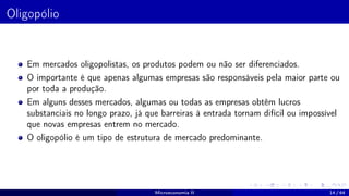 Oligopólio
Em mercados oligopolistas, os produtos podem ou não ser diferenciados.
O importante é que apenas algumas empresas são responsáveis pela maior parte ou
por toda a produção.
Em alguns desses mercados, algumas ou todas as empresas obtêm lucros
substanciais no longo prazo, já que barreiras à entrada tornam difícil ou impossível
que novas empresas entrem no mercado.
O oligopólio é um tipo de estrutura de mercado predominante.
Microeconomia II 14 / 64
 