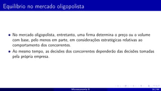 Equilíbrio no mercado oligopolista
No mercado oligopolista, entretanto, uma firma determina o preço ou o volume
com base, pelo menos em parte, em considerações estratégicas relativas ao
comportamento dos concorrentes.
Ao mesmo tempo, as decisões dos concorrentes dependerão das decisões tomadas
pela própria empresa.
Microeconomia II 16 / 64
 