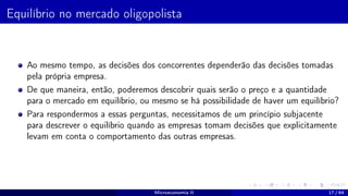 Equilíbrio no mercado oligopolista
Ao mesmo tempo, as decisões dos concorrentes dependerão das decisões tomadas
pela própria empresa.
De que maneira, então, poderemos descobrir quais serão o preço e a quantidade
para o mercado em equilíbrio, ou mesmo se há possibilidade de haver um equilíbrio?
Para respondermos a essas perguntas, necessitamos de um princípio subjacente
para descrever o equilíbrio quando as empresas tomam decisões que explicitamente
levam em conta o comportamento das outras empresas.
Microeconomia II 17 / 64
 