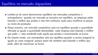Equilíbrio no mercado oligopolista
Lembre-se de como descrevemos equilíbrio nos mercados competitivo e
monopolístico: quando um mercado se encontra em equilíbrio, as empresas estão
fazendo o melhor que podem e não têm nenhuma razão para modificar os preços
ou níveis de produção.
Dessa maneira, um mercado competitivo está em equilíbrio quando a quantidade
ofertada se iguala à quantidade demandada: cada empresa está fazendo o melhor
que pode — está vendendo tudo aquilo que produz e maximizando os lucros.
Do mesmo modo, um monopolista está em equilíbrio quando a receita marginal se
iguala ao custo marginal, porque assim ele também está fazendo o melhor que
pode, além de maximizar os lucros.
Microeconomia II 18 / 64
 