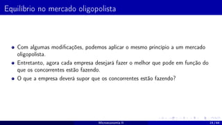 Equilíbrio no mercado oligopolista
Com algumas modificações, podemos aplicar o mesmo princípio a um mercado
oligopolista.
Entretanto, agora cada empresa desejará fazer o melhor que pode em função do
que os concorrentes estão fazendo.
O que a empresa deverá supor que os concorrentes estão fazendo?
Microeconomia II 19 / 64
 