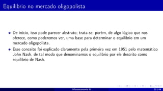 Equilíbrio no mercado oligopolista
De início, isso pode parecer abstrato; trata-se, porém, de algo lógico que nos
oferece, como poderemos ver, uma base para determinar o equilíbrio em um
mercado oligopolista.
Esse conceito foi explicado claramente pela primeira vez em 1951 pelo matemático
John Nash, de tal modo que denominamos o equilíbrio por ele descrito como
equilíbrio de Nash.
Microeconomia II 20 / 64
 