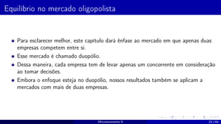 Equilíbrio no mercado oligopolista
Para esclarecer melhor, este capítulo dará ênfase ao mercado em que apenas duas
empresas competem entre si.
Esse mercado é chamado duopólio.
Dessa maneira, cada empresa tem de levar apenas um concorrente em consideração
ao tomar decisões.
Embora o enfoque esteja no duopólio, nossos resultados também se aplicam a
mercados com mais de duas empresas.
Microeconomia II 22 / 64
 