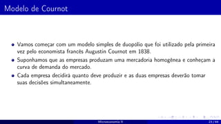 Modelo de Cournot
Vamos começar com um modelo simples de duopólio que foi utilizado pela primeira
vez pelo economista francês Augustin Cournot em 1838.
Suponhamos que as empresas produzam uma mercadoria homogênea e conheçam a
curva de demanda do mercado.
Cada empresa decidirá quanto deve produzir e as duas empresas deverão tomar
suas decisões simultaneamente.
Microeconomia II 23 / 64
 