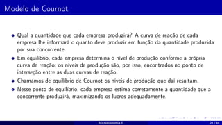 Modelo de Cournot
Qual a quantidade que cada empresa produzirá? A curva de reação de cada
empresa lhe informará o quanto deve produzir em função da quantidade produzida
por sua concorrente.
Em equilíbrio, cada empresa determina o nível de produção conforme a própria
curva de reação; os níveis de produção são, por isso, encontrados no ponto de
interseção entre as duas curvas de reação.
Chamamos de equilíbrio de Cournot os níveis de produção que daí resultam.
Nesse ponto de equilíbrio, cada empresa estima corretamente a quantidade que a
concorrente produzirá, maximizando os lucros adequadamente.
Microeconomia II 26 / 64
 