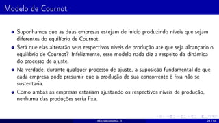 Modelo de Cournot
Suponhamos que as duas empresas estejam de início produzindo níveis que sejam
diferentes do equilíbrio de Cournot.
Será que elas alterarão seus respectivos níveis de produção até que seja alcançado o
equilíbrio de Cournot? Infelizmente, esse modelo nada diz a respeito da dinâmica
do processo de ajuste.
Na verdade, durante qualquer processo de ajuste, a suposição fundamental de que
cada empresa pode presumir que a produção de sua concorrente é fixa não se
sustentaria.
Como ambas as empresas estariam ajustando os respectivos níveis de produção,
nenhuma das produções seria fixa.
Microeconomia II 28 / 64
 