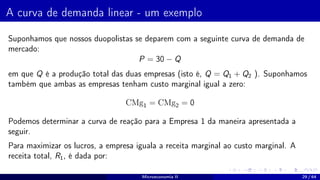 A curva de demanda linear - um exemplo
Suponhamos que nossos duopolistas se deparem com a seguinte curva de demanda de
mercado:
P = 30 − Q
em que Q é a produção total das duas empresas (isto é, Q = Q1 + Q2 ). Suponhamos
também que ambas as empresas tenham custo marginal igual a zero:
CMg1 = CMg2 = 0
Podemos determinar a curva de reação para a Empresa 1 da maneira apresentada a
seguir.
Para maximizar os lucros, a empresa iguala a receita marginal ao custo marginal. A
receita total, R1, é dada por:
Microeconomia II 29 / 64
 