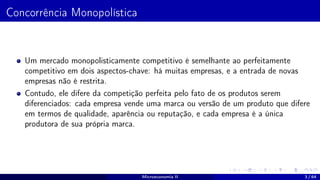 Concorrência Monopolística
Um mercado monopolisticamente competitivo é semelhante ao perfeitamente
competitivo em dois aspectos-chave: há muitas empresas, e a entrada de novas
empresas não é restrita.
Contudo, ele difere da competição perfeita pelo fato de os produtos serem
diferenciados: cada empresa vende uma marca ou versão de um produto que difere
em termos de qualidade, aparência ou reputação, e cada empresa é a única
produtora de sua própria marca.
Microeconomia II 3 / 64
 