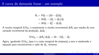 A curva de demanda linear - um exemplo
R1 = PQI = (30 − Q)Q1
= 30Q1 − (Q1 + Q2) Q1
= 30Q1 − Q2
1 − Q2Q1
A receita marginal RMg1 é exatamente a receita incremental ∆R1 que resulta de uma
variação incremental da produção, ∆Q1 :
RMg1 = ∆R1/∆Q1 = 30 − 2Q1 − Q2
Agora, igualando RMg1 (que é o custo marginal da empresa) a zero e resolvendo a
equação para encontrarmos o valor de Q1, teremos:
Microeconomia II 30 / 64
 