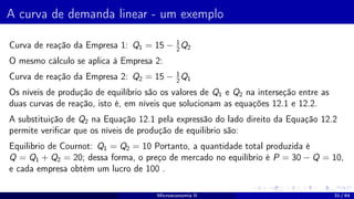 A curva de demanda linear - um exemplo
Curva de reação da Empresa 1: Q1 = 15 − 1
2
Q2
O mesmo cálculo se aplica à Empresa 2:
Curva de reação da Empresa 2: Q2 = 15 − 1
2
Q1
Os níveis de produção de equilíbrio são os valores de Q1 e Q2 na interseção entre as
duas curvas de reação, isto é, em níveis que solucionam as equações 12.1 e 12.2.
A substituição de Q2 na Equação 12.1 pela expressão do lado direito da Equação 12.2
permite verificar que os níveis de produção de equilibrio são:
Equilibrio de Cournot: Q1 = Q2 = 10 Portanto, a quantidade total produzida é
Q = Q1 + Q2 = 20; dessa forma, o preço de mercado no equilíbrio é P = 30 − Q = 10,
e cada empresa obtém um lucro de 100 .
Microeconomia II 31 / 64
 