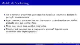 Modelo de Stackelberg
Até o momento, presumimos que nossos dois duopolistas tomam suas decisões de
produção simultaneamente.
Agora, veremos o que ocorrerá se uma das empresas puder determinar seu nível de
produção antes que a outra o faça.
Nesse caso, haverá duas questões importantes.
Primeiro, será vantajoso para a empresa ser a primeira? Segundo, quais
quantidades cada empresa produzirá?
Microeconomia II 33 / 64
 