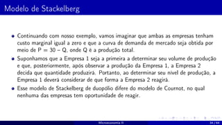 Modelo de Stackelberg
Continuando com nosso exemplo, vamos imaginar que ambas as empresas tenham
custo marginal igual a zero e que a curva de demanda de mercado seja obtida por
meio de P = 30 – Q, onde Q é a produção total.
Suponhamos que a Empresa 1 seja a primeira a determinar seu volume de produção
e que, posteriormente, após observar a produção da Empresa 1, a Empresa 2
decida que quantidade produzirá. Portanto, ao determinar seu nível de produção, a
Empresa 1 deverá considerar de que forma a Empresa 2 reagirá.
Esse modelo de Stackelberg de duopólio difere do modelo de Cournot, no qual
nenhuma das empresas tem oportunidade de reagir.
Microeconomia II 34 / 64
 