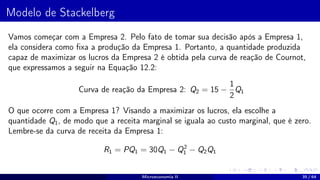 Modelo de Stackelberg
Vamos começar com a Empresa 2. Pelo fato de tomar sua decisão após a Empresa 1,
ela considera como fixa a produção da Empresa 1. Portanto, a quantidade produzida
capaz de maximizar os lucros da Empresa 2 é obtida pela curva de reação de Cournot,
que expressamos a seguir na Equação 12.2:
Curva de reação da Empresa 2: Q2 = 15 −
1
2
Q1
O que ocorre com a Empresa 1? Visando a maximizar os lucros, ela escolhe a
quantidade Q1, de modo que a receita marginal se iguala ao custo marginal, que é zero.
Lembre-se da curva de receita da Empresa 1:
R1 = PQ1 = 30Q1 − Q2
1 − Q2Q1
Microeconomia II 35 / 64
 