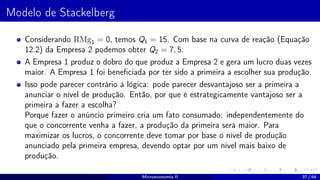 Modelo de Stackelberg
Considerando RMg1 = 0, temos Q1 = 15. Com base na curva de reação (Equação
12.2) da Empresa 2 podemos obter Q2 = 7, 5.
A Empresa 1 produz o dobro do que produz a Empresa 2 e gera um lucro duas vezes
maior. A Empresa 1 foi beneficiada por ter sido a primeira a escolher sua produção.
Isso pode parecer contrário à lógica: pode parecer desvantajoso ser a primeira a
anunciar o nível de produção. Então, por que é estrategicamente vantajoso ser a
primeira a fazer a escolha?
Porque fazer o anúncio primeiro cria um fato consumado: independentemente do
que o concorrente venha a fazer, a produção da primeira será maior. Para
maximizar os lucros, o concorrente deve tomar por base o nível de produção
anunciado pela primeira empresa, devendo optar por um nível mais baixo de
produção.
Microeconomia II 37 / 64
 