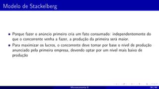 Modelo de Stackelberg
Porque fazer o anúncio primeiro cria um fato consumado: independentemente do
que o concorrente venha a fazer, a produção da primeira será maior.
Para maximizar os lucros, o concorrente deve tomar por base o nível de produção
anunciado pela primeira empresa, devendo optar por um nível mais baixo de
produção
Microeconomia II 38 / 64
 