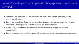 Concorrência de preços com produtos homogêneos — modelo de
Bertrand
O modelo de Bertrand foi desenvolvido em 1883 por Joseph Bertrand, outro
economista francês.
Como no modelo de Cournot, ele se aplica às empresas que produzem a mesma
mercadoria homogênea e tomam decisões ao mesmo tempo.
Nesse caso, no entanto, as empresas determinam seus preços em vez das
quantidades.
Como veremos, essa mudança pode afetar drasticamente os resultados no mercado.
Microeconomia II 39 / 64
 