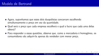 Modelo de Bertrand
Agora, suponhamos que esses dois duopolistas concorram escolhendo
simultaneamente o preço em vez da quantidade.
Qual será o preço que cada empresa escolherá e qual o lucro que cada uma delas
obterá?
Para responder a essas questões, observe que, como a mercadoria é homogênea, os
consumidores vão adquiri-la apenas do vendedor com menor preço.
Microeconomia II 41 / 64
 
