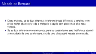 Modelo de Bertrand
Dessa maneira, se as duas empresas cobrarem preços diferentes, a empresa com
preço menor abastecerá todo o mercado e aquela com preço mais alto nada
venderá.
Se as duas cobrarem o mesmo preço, para os consumidores será indiferente adquirir
a mercadoria de uma ou de outra, e cada uma abastecerá metade do mercado.
Microeconomia II 42 / 64
 