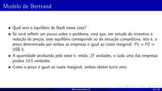 Modelo de Bertrand
Qual será o equilíbrio de Nash nesse caso?
Se você refletir um pouco sobre o problema, verá que, em virtude do incentivo à
redução de preços, esse equilíbrio corresponde ao da situação competitiva, isto é, o
preço determinado por ambas as empresas é igual ao custo marginal: P1 = P2 =
US$ 3.
A quantidade produzida pelo setor é, então, 27 unidades, e cada uma das empresas
produz 13,5 unidades.
Como o preço é igual ao custo marginal, ambas obtêm lucro zero.
Microeconomia II 43 / 64
 