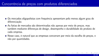 Concorrência de preços com produtos diferenciados
Os mercados oligopolistas com frequência apresentam pelo menos algum grau de
diferenciação.
As fatias de mercados são determinadas não apenas por meio de preços, mas
também mediante diferenças de design, desempenho e durabilidade do produto de
cada empresa.
Nesse caso, é natural que as empresas concorram por meio da escolha de preços, e
não por quantidades.
Microeconomia II 44 / 64
 